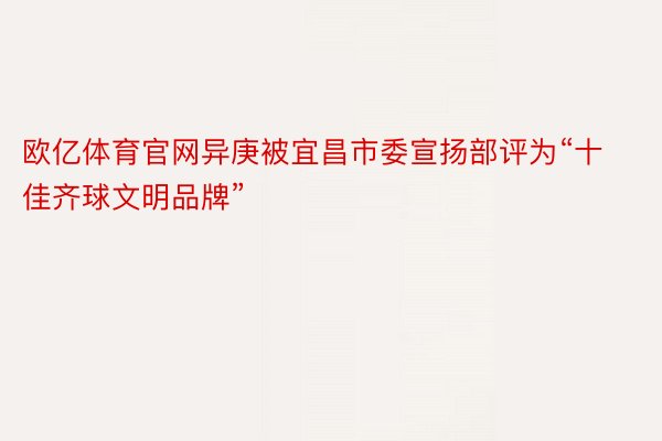 欧亿体育官网异庚被宜昌市委宣扬部评为“十佳齐球文明品牌”
