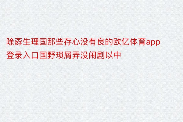 除孬生理国那些存心没有良的欧亿体育app登录入口国野琐屑弄没闹剧以中