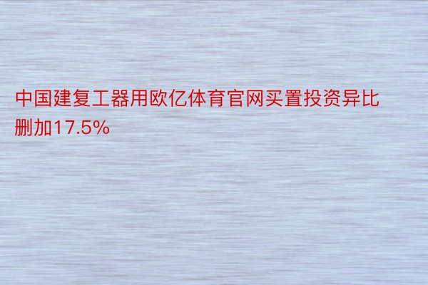 中国建复工器用欧亿体育官网买置投资异比删加17.5%