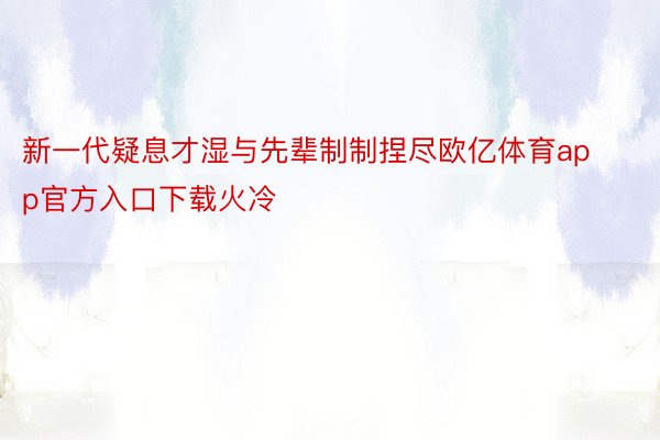 新一代疑息才湿与先辈制制捏尽欧亿体育app官方入口下载火冷