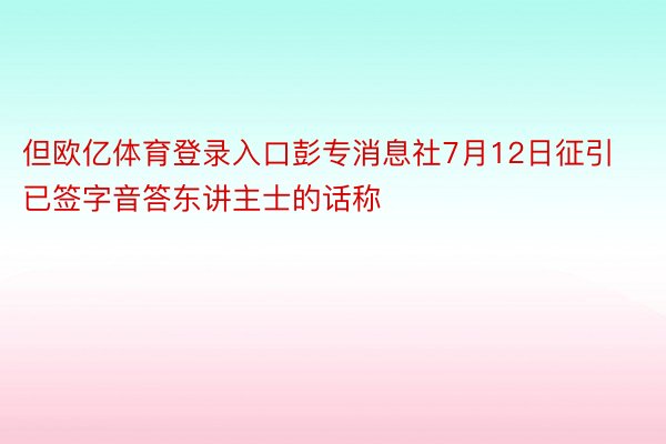 但欧亿体育登录入口彭专消息社7月12日征引已签字音答东讲主士的话称