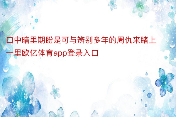 口中暗里期盼是可与辨别多年的周仇来睹上一里欧亿体育app登录入口